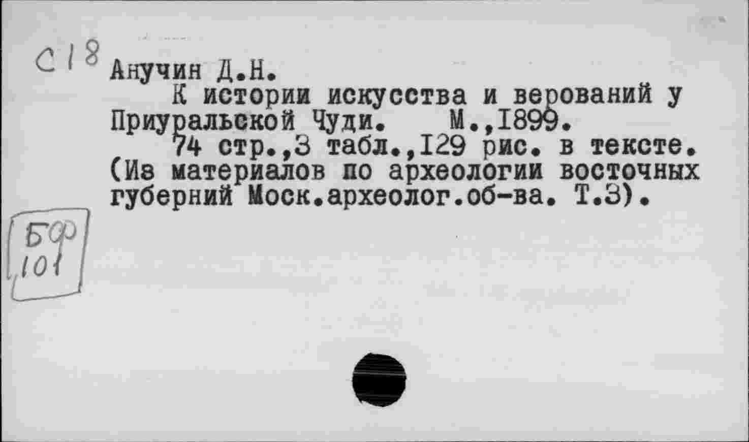 ﻿С I 8
Анучин Д.Н.
К истории искусства и верований у Приуральской Чуди. М.,1899.
74 стр.,3 табл.,129 рис. в тексте. (Иа материалов по археологии восточных губерний Моск.археолог.об-ва. Т.З).